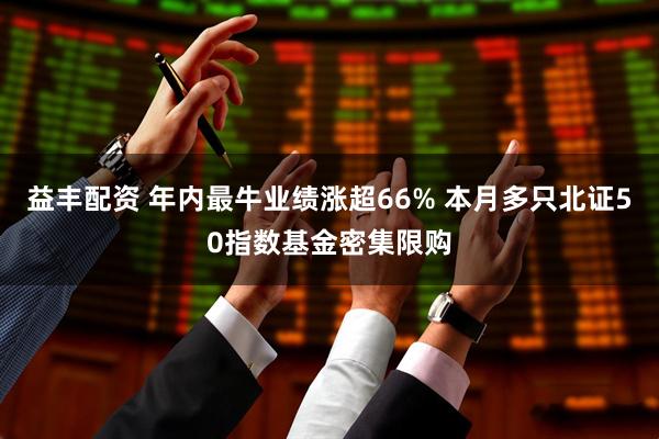 益丰配资 年内最牛业绩涨超66% 本月多只北证50指数基金密集限购