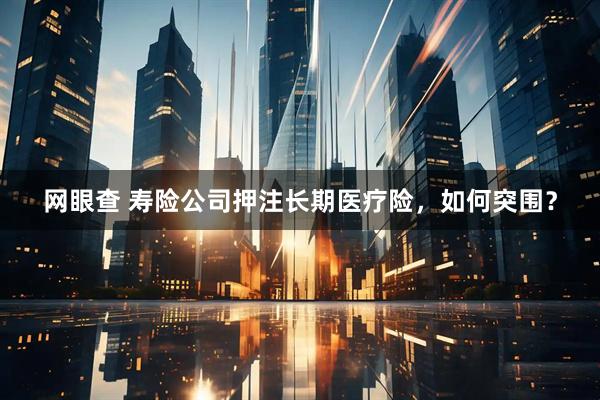 网眼查 寿险公司押注长期医疗险，如何突围？