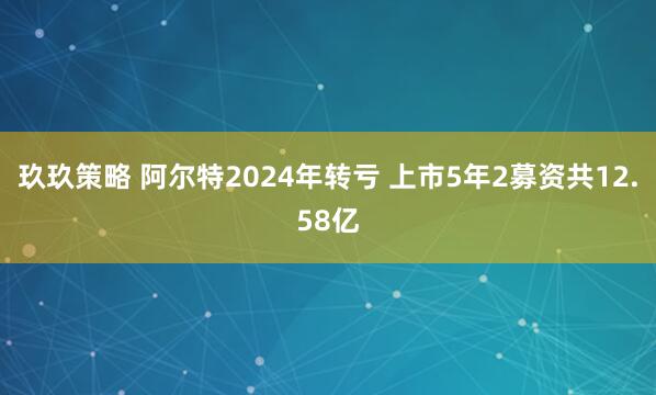 玖玖策略 阿尔特2024年转亏 上市5年2募资共12.58亿