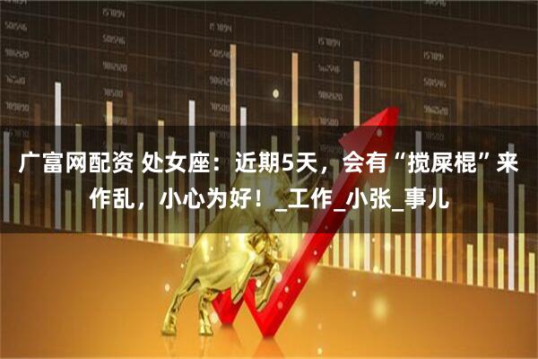 广富网配资 处女座：近期5天，会有“搅屎棍”来作乱，小心为好！_工作_小张_事儿