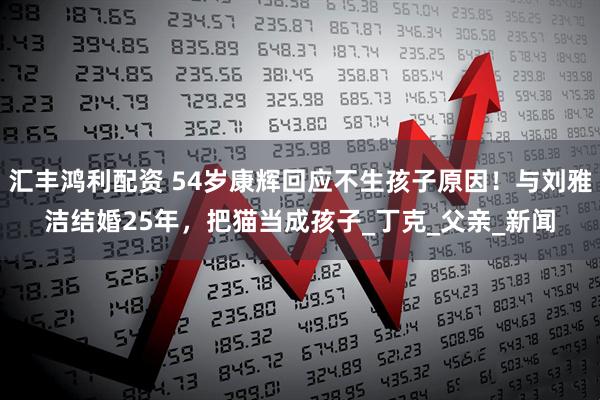 汇丰鸿利配资 54岁康辉回应不生孩子原因!与刘雅洁结婚25年,把猫当成孩子_丁克_父亲_新闻