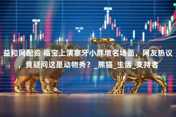 益和网配资 福宝上演塞牙小胖墩名场面，网友热议，竟疑问这是动物秀？_熊猫_生活_支持者