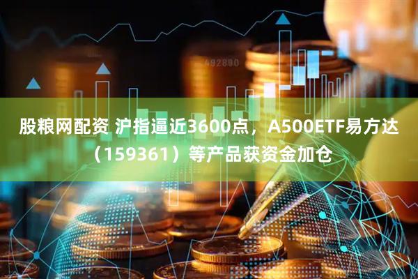 股粮网配资 沪指逼近3600点，A500ETF易方达（159361）等产品获资金加仓