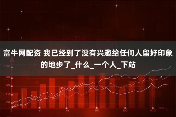 富牛网配资 我已经到了没有兴趣给任何人留好印象的地步了_什么_一个人_下站