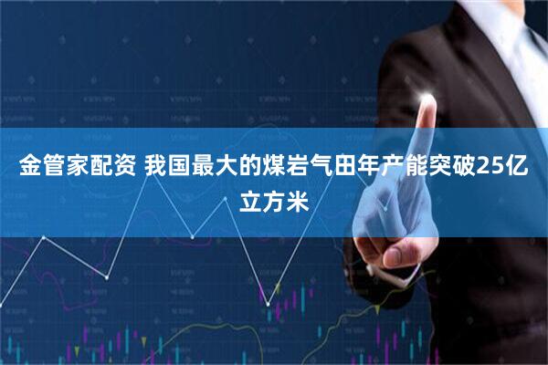 金管家配资 我国最大的煤岩气田年产能突破25亿立方米