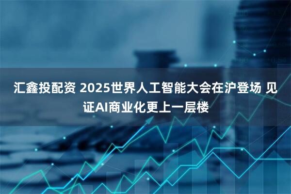 汇鑫投配资 2025世界人工智能大会在沪登场 见证AI商业化更上一层楼