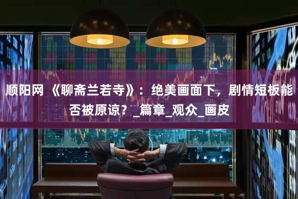 顺阳网 《聊斋兰若寺》：绝美画面下，剧情短板能否被原谅？_篇章_观众_画皮