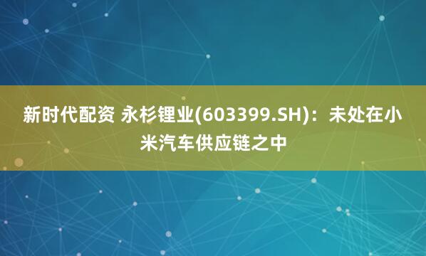 新时代配资 永杉锂业(603399.SH)：未处在小米汽车供应链之中
