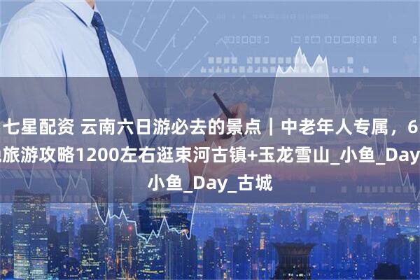 七星配资 云南六日游必去的景点｜中老年人专属，6天5晚旅游攻略1200左右逛束河古镇+玉龙雪山_小鱼_Day_古城
