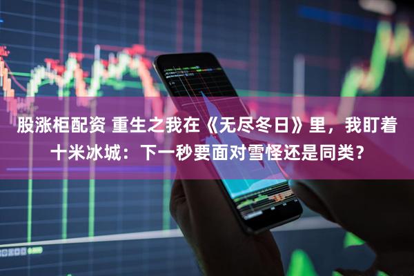 股涨柜配资 重生之我在《无尽冬日》里，我盯着十米冰城：下一秒要面对雪怪还是同类？