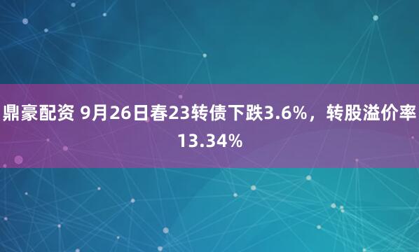 鼎豪配资 9月26日春23转债下跌3.6%，转股溢价率13.34%