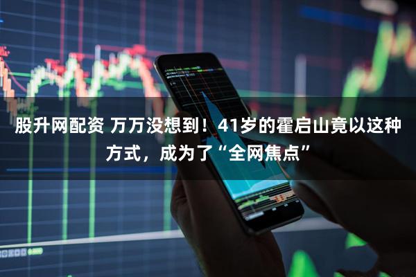 股升网配资 万万没想到！41岁的霍启山竟以这种方式，成为了“全网焦点”