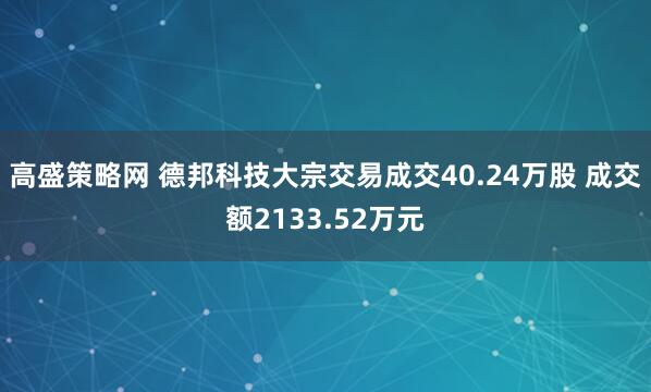 高盛策略网 德邦科技大宗交易成交40.24万股 成交额2133.52万元