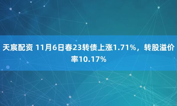 天宸配资 11月6日春23转债上涨1.71%，转股溢价率10.17%