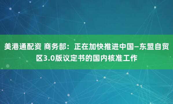 美港通配资 商务部：正在加快推进中国—东盟自贸区3.0版议定书的国内核准工作