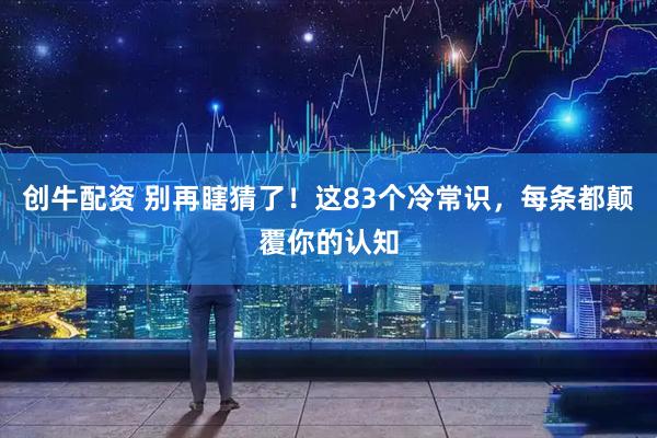 创牛配资 别再瞎猜了！这83个冷常识，每条都颠覆你的认知
