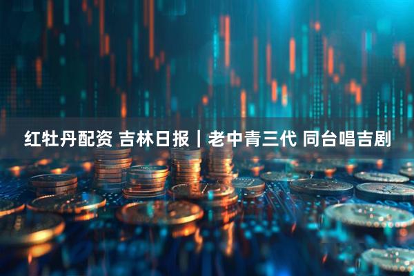 红牡丹配资 吉林日报｜老中青三代 同台唱吉剧