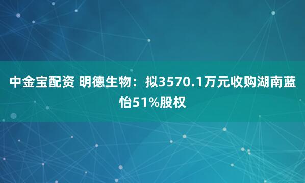 中金宝配资 明德生物：拟3570.1万元收购湖南蓝怡51%股权