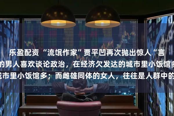 乐盈配资 “流氓作家”贾平凹再次抛出惊人“言论”，他说：“混得差的男人喜欢谈论政治，在经济欠发达的城市里小饭馆多；而雌雄同体的女人，往往是人群中的珍稀之龙。”
